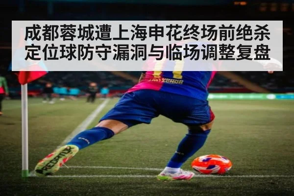 成都蓉城遭上海申花终场前绝杀 定位球防守漏洞与临场调整复盘